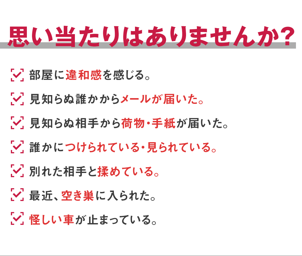 思い当たりはありませんか？部屋に違和感を感じる。見知らぬ誰かからメールが届いた。見知らぬ相手から荷物・手紙が届いた。誰かにつけられている・見られている。別れた相手と揉めている。最近、空き巣に入られた。怪しい車が止まっている。