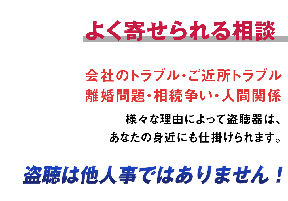 よく寄せられる相談。会社のトラブル・ご近所トラブル離婚問題・相続争い・人間関係様々な理由によって盗聴器は、あなたの身近にも仕掛けられます。盗聴は他人事ではありません！