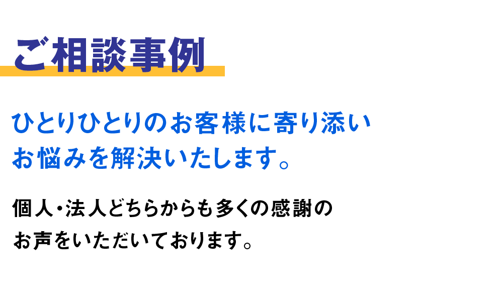 ご相談事例。ひとりひとりのお客様に寄り添いお悩みを解決いたします。