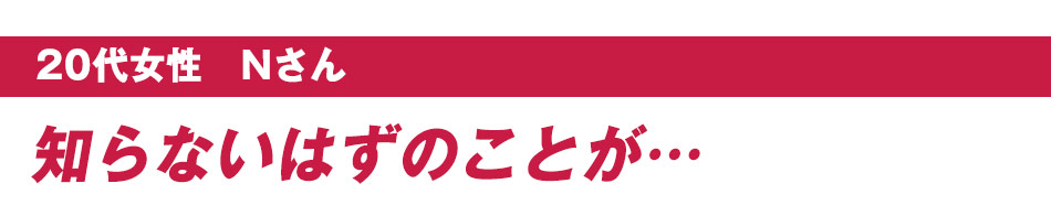 20代女性　Nさん：知らないはずのことが…